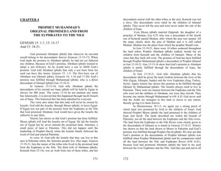 CHAPTER 4                                                                   descendants mixed with the other tribes in the area. Keturah was not
                                                                            a slave. Her descendants were ruled by the children of Ishmael
                                                                            (pbuh). They never left the area and were never under the rule of the
             PROPHET MUHAMMAD’S                                             children of Isaac.
         ORIGINAL PROMISED LAND FROM                                                   Even Moses (pbuh) married Zipporah, the daughter of a
          THE EUPHRATES TO THE NILE                                         preacher of Median, Exo 4:25 who was a descendant of the fourth
                                                                            son of Keturah named Median, after whom the area was named. All
GENESIS 15: 1-7, 15: 13-17                                                  the maps clearly show the area of Median and it is still called
                                                                            Median. Median was the place from which the prophet Shuaib rose.
And 15: 18-21.                                                                        In Gen 15:19-21, there were 10 tribes scattered throughout
                                                                            the land where Prophet Abraham (pbuh) walked, beside his six
          God promised Abraham (pbuh) that wherever he traveled             children from Keturah and the children of Ishmael. Many of the
would belong to his descendants forever (Genesis 13:15-17). When            cities that they built still exist. The promise of God has been fulfilled
God made the promise to Abraham (pbuh), he had not yet fathered             through Prophet Muhammad (pbuh) a descendent of Prophet Ishmael
any children. Because of God’s promise, Abraham (pbuh) wanted to            in Gen 15:18-21. Gen 15:13-16 show that God’s promise to Abraham
adopt a son (Eliezer). So he would have a son to fulfill God’s              (pbuh) is partly fulfilled through the descendants of Isaac, the
promise. God told Abraham (pbuh) that only a son born from his              children of Israel.
seed can have this honor, Genesis 15: 1-5. The first born son of                      In Gen 15:18-21, God tells Abraham (pbuh) that his
Abraham was Ishmael (pbut), (Genesis 16: 1-16 and 17:20). God’s             descendants shall be given the land (Arabia) between the river of the
promise was fulfilled through Muhammad (pbuh), who is a direct              Nile (Egypt, Ethiopia, Sudan) and the river Euphrates (Iraq, Turkey,
descendant of Ishmael (pbuh) Gen 15:18-21.                                  Syria). Again, history has shown this promise to be fulfilled through
          In Genesis 15:13-16, God tells Abraham (pbuh) the                 Ishmael by Muhammad (pbuh). The Israelis always tried to live in
descendants of his second son Isaac (pbuh) will be held by Egypt in         Palestine. There were ten nations between the Euphrates and the Nile
slavery for 400 years. The verses 13-16 do not mention any name             who were not the children of Abraham, nor were they Jewish. They
but, historically, it is proved that this happened through Jacob (Israel)   became one nation through Muhammad in 638 A.D. God never said
son of Isaac. This historical fact has been admitted by everyone.           that the Arabs are strangers to this land or slaves to any nation,
          The verse also states that this land will never be owned by       thereby giving it to them forever.
Israelis. God told the Israelis, through Moses (pbuh), to leave Egypt.                In Deuteronomy 34:1-5, we again see a strong proof of
If Egypt was not part of the promise from the Euphrates to the Nile         which land was promised by God to the children of Israel. God
that God promised Abraham, God would have given the Israelis the            showed Prophet Moses (pbuh) the land promised to the children of
authority to stay there.                                                    Isaac and Jacob. The lands described are within the bounds of
          History has shown us that God’s promise has been fulfilled.       Palestine, not all the land between the Euphrates and the Nile rivers.
Moses (pbuh) will lead the Israelis out of Egypt. He led the Israelis       The land from the Euphrates to the Nile Rivers were clearly given to
out of Egypt but he never entered the promised land, Amorites, a            the descendants of Ishmael as is stated in Genesis 15:18-21. History
small piece of land in Palestine. This did not happen until the             has shown us that the land shown to Moses in Palestine and God’s
leadership of Prophet David, when the Israelis finally followed the         promise was fulfilled through Prophet David (pbuh). We also see that
word of God and entered Palestine.                                          God’s promise to the descendants of Prophet Ishmael (pbuh) was
          In verse 16, God tells the Israelis that they can live in this    fulfilled when Prophet Muhammad (pbuh) and his companions ruled
area in Palestine where the Amorites people live. (See map). Genesis        all the land between the Nile and Euphrates Rivers (638 A.D.),
15:19-21, lists the names of the tribes who lived in the promised land      because God had promised Abraham (pbuh) the land to his seed
from the Euphrates to the Nile. The third wife of Abraham (pbuh),           between the river Euphrates and the Nile. And they put and end to all
Keturah (Gen 25:14), was an Arab from one of these tribes, and her

                                                                    171     172
 
