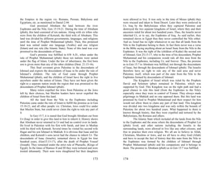 the Empires in the region viz. Romans, Persian, Babylonia and              were allowed to live. It was only in the time of Moses (pbuh) they
Egyptians, etc. as mentioned in Daniel 2:44.                               were rescued and taken to Sinai Desert. Later they were enslaved in
          God promised Abraham the land between the river                  Ur, Iraq by the Babylonians when they captured Palestine and
Euphrates and the Nile, Gen 15:19-21. During the time of Abraham           destroyed the two separate kingdoms of Israel, where they and their
(pbuh), this land consisted of ten nations. Along with six tribes who      ancestors ruled for about two hundred years. Thus, the Israelis never
were from the children of Keturah, the third wife of Abraham. This         inherited Ur, or to say, the Euphrates of Iraq. As said earlier, they
land was divided by different governments, languages, and religions        remained slaves in Egypt thus they never controlled the Nile either.
until the time of Prophet Muhammad (pbuh). Then, this promised             And so, Israel has no right whatsoever to say that all lands from the
land was united under one language (Arabic) and one religion               Nile to the Euphrates belong to them. In fact there never was a verse
(Islam) and one rule (the Islamic State). None of this land was ever       in the Bible saying anything about an Israel State from the Nile to the
promised to the descendants of Isaac.                                      Euphrates. It was the right of the (children of Kedar) the second son
          God’s promise was fulfilled in 638 A.D., when under the          of Ishmael, Gen 25;13-17, who in the time of his descendant, Prophet
rule of Prophet Muhammad (pbuh) these ten nations were united              Muhammad and his companions would rule all this area from the
under the flag of Islam. Under the law of inheritance, the first born      Nile to the Euphrates, including Ur, and forever. Thus, the promise
son is given more than any of the other children (Deut. 21:15-16).         as in Gen 15:7 to Abraham was fulfilled, not through the descendants
          This final covenant gives Palestine to the descendants of        of Isaac, but through the descendants of Ishmael (pbuh). The Israelis
Ishmael and expects the descendants of Isaac to be under the rule of       therefore have no right to rule any of the said area and never
Ishmael’s children. The rule of God came through Prophet                   Palestine, itself, which was part of the state from the Nile to the
Muhammad (pbuh), and the children of Israel have the right to live         Euphrates formed by descendants of Ishmael.
anywhere under the nation of Islam. They have not been given the                     The Kingdom of Israel which was ruled by the Prophets
right to a separate nation inside the region that was promised to the      David and Solomon (pbut) remained in Palestine, which was
descendants of Prophet Ishmael (pbuh).                                     supported by God. This Kingdom was on the right path and had a
          Many rulers expelled the Jews from Palestine or the Jews         good chance to rule this land (from the Euphrates to the Nile);
left by their choices, but Muslim leaders have never expelled the          especially since they were in control of Yemen. They always made
children of Israel from this land.                                         pilgrimage to Makkah and no one opposed them. But this land was
          All the land from the Nile to the Euphrates including            promised by God to Prophet Muhammad and their respect for him
Palestine came under the rule of Islam to fulfill the promise as in Gen    would not allow them to claim any part of that land. This kingdom
15:18-21, and all other people viz. Christian, Jews could live under       was divided into two kingdoms and was only within the bounds of
that Muslim State, but could never claim the right to rule any part of     Palestine for about two hundred years. What happened to them is
it.                                                                        known through history, that they were expelled and tortured by the
          In Gen 15:7, it is stated that God brought Abraham out from      Babylonians, the Romans and others.
Ur (Iraq) in order to give this land to him to inherit it. History shows             The Islamic State which included all the lands from the Nile
that Abraham never returned to Ur and had no control over its lands.       to the Euphrates and the areas where the descendants of Prophet Lot
He lived in Palestine with his first wife Sarah, and later in Median       (pbuh) lived; and other nations including the Israelis in the
with his third wife Keturah. Several times he visited his second wife      surrounding lands, were allowed to live like any other citizens, and
Hagar and his son Ishmael in Makkah. It is obvious that Isaac and his      free to practice their own religion. We all are to believe in Allah,
children, and Keturah’s sons never had the chance to inherit Ur. The       Christians, Muslims or Jews, and we all have to obey God (Allah)
descendants of Isaac (Israelis), remained slaves in Egypt for four         and have to accept the fact of history that this state from the Nile to
hundred years, (Gen15:13-17), after the death of Prophet Yousaf            the Euphrates was formed by the children of Ishmael through
(Joseph). They remained under the strict rule of Pharaohs, (Kings of       Prophet Muhammad (pbuh) and his companions and it belongs to
Egypt). In the times of Ramses II and III they were tortured and were      them. The promise to Abraham (pbuh) as in Gen 15:7 was fulfilled.
treated inhumanly. Their sons were slaughtered but their daughters

                                                                   173     174
 