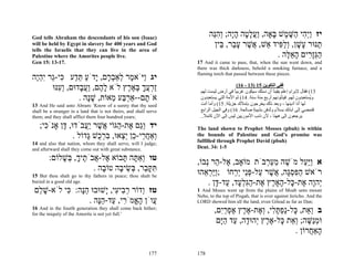 God tells Abraham the descendants of his son (Isaac)
                                                                          ‫יז ְַ ִי ַשּׁ ֶשׁ ָאָה, ַעל ָה הָה; ְהֵה‬
                                                                           ‫ו יה ה ֶ מ בּ ו ֲ ָ ט ָ י ו ִ נּ‬
will be held by Egypt in slavery for 400 years and God                      ‫ַנּוּר ָשׁן, ְל ִיד ֵשׁ, אשׁר ע ַר, ֵין‬
                                                                              ‫ת ע ָ וַפּ א ֲ ֶ ָב בּ‬
tells the Israelis that they can live in the area of
Palestine where the Amorites people live.                                                       . ‫הְָ ִים הא ֶה‬
                                                                                                   ‫ַ גּזר ָ ֵ לּ‬
Gen 15: 13-17.                                                      17 And it came to pass, that, when the sun went down, and
                                                                    there was thick darkness, behold a smoking furnace, and a
                                                                    flaming torch that passed between these pieces.
‫יג ַיֹּא ֶר ְאַב ָם, ָדֹע תּ ַע ִי-ֵר ִהֶה‬
 ‫ו מ ל ְר י ַ ֵ ד כּ ג יְי‬
      ‫ַרעך בּא ֶץ לֹא ל ֶם, ַע ָדוּם, ְ ִנּוּ‬
        ‫וע‬      ‫ָה וֲב‬          ‫זְ ֲ ָ ְ ֶר‬                                             ً
                                                                                          (16 - 13) 15 ‫ﻓﻔﻲ اﻟﺘﻜﻮﻳﻦ‬
                                                                     ‫31( ﻓﻘﺎل ﻹﺑﺮام إﻋﻠﻢ ﻳﻘﻴﻨﺎ أن ﻧﺴﻠﻚ ﺳﻴﻜﻮن ﻏﺮﻳﺒﺎ ﻓﻲ أرض ﻟﻴﺴﺖ ﻟﻬﻢ‬
                                                                                                             ً
                . ‫אֹ ָם--אַר ַע ֵאוֹת, שָׁה‬
                   ‫ָנ‬      ‫ְבּ מ‬       ‫ת‬                              ‫و ُﺴﺘﻌﺒﺪون ﻟﻬﻢ. ﻓﻴﺬﻟﻮﻧﻬﻢ أرﺑﻊ ﻣﺌﺔ ﺳﻨﺔ. 41( ﺛﻢ اﻷﻣﺔ اﻟﺘﻲ ﻳﺴﺘﻌﺒﺪون‬
                                                                                                                                  ‫ﻳ‬
13 And He said unto Abram: 'Know of a surety that thy seed           ‫ﻟﻬﺎ أﻧﺎ أدﻳﻨﻬﺎ ، وﺑﻌﺪ ذﻟﻚ ﻳﺨﺮﺟﻮن ﺑﺈﻣﻼك ﺟﺰﻳﻠﺔ. 51( وأﻣﺎ أﻧﺖ‬
shall be a stranger in a land that is not theirs, and shall serve    ‫ﻓﺘﻤﻀﻲ إﻟﻰ ﺁﺑﺎﺋﻚ ﺑﺴﻼم و ُﺪﻓﻦ ﺑﺸﻴﺒﺔ ﺻﺎﻟﺤﺔ. 61( وﻓﻲ اﻟﺠﻴﻞ اﻟﺮاﺑﻊ‬
                                                                                                  ٍ        ‫ﺗ‬
them; and they shall afflict them four hundred years;                ..‫ﻳﺮﺟﻌﻮن إﻟﻰ هﻬﻨﺎ ، ﻷن ذﻧﺐ اﻷﻣﻮرﻳﻴﻦ ﻟﻴﺲ إﻟﻰ اﻵن آﺎﻣﻼ‬
                                                                       ً
    ;‫יד ְַם ֶת- ַגּוֹי ֲשׁר ֲַבֹדוּ, ָן אָנֹ ִי‬
      ‫כ‬      ‫דּ‬       ‫וג א ה א ֶ יע‬                                  The land shown to Prophet Mosses (pbuh) is within
                 . ‫ְאַח ֵי- ֵן ֵ ְאוּ, בּר ֻשׁ ָדוֹל‬
                      ‫ו ֲ ר כ יצ ִ ְ כ גּ‬                            the bounds of Palestine and God’s promise was
                                                                    fulfilled through Prophet David (pbuh)
14 and also that nation, whom they shall serve, will I judge;
and afterward shall they come out with great substance.             Deut. 34: 1-5

         :‫טו ְאַ ָה ָבוֹא ֶל- ֲבֹ ֶיך, ְשׁלוֹם‬
             ָ‫ו תּ תּ א א ת ָ בּ‬                                       ,‫א ַַַל מֹשׁה מע ְבֹת מוֹאָב, ֶל- ַר ְבוֹ‬
                                                                       ‫א ה נ‬                ‫ֶ ֵ ַר‬      ‫ויּע‬
                       . ‫תּקּ ֵר, ְשׂי ָה טוֹ ָה‬
                          ‫ִ ָב בּ ֵ ב ב‬                              ‫רֹאשׁ הפּסָה, אשׁר ַל-פֵּי ְ ֵחוֹ ;ַַר ֵהוּ‬
                                                                       ‫ויּ ְ א‬     ‫ַ ִ ְ גּ ֲ ֶ ע ְ נ יר‬
15 But thou shalt go to thy fathers in peace; thou shalt be
buried in a good old age.                                               . ‫ְהָה ֶת- ָל- ָאָ ֶץ ֶת-הִל ָד, ַד- ָן‬
                                                                            ‫י ו א כּ ה ר א ַ גְּע ע דּ‬
 ‫טז ְדוֹר ר ִי ִי, ָשׁוּבוּ הָה: ִי לֹא-שׁ ֵם‬
  ‫ָל‬       ‫ֵנּ כּ‬       ‫ו ְב ע י‬                                      1 And Moses went up from the plains of Moab unto mount
                                                                    Nebo, to the top of Pisgah, that is over against Jericho. And the
                 . ‫ֲוֹן ה ֱמֹ ִי, ַד-הָה‬
                    ‫ע ָא ר ע ֵנּ‬                                     LORD showed him all the land, even Gilead as far as Dan;
16 And in the fourth generation they shall come back hither;
for the iniquity of the Amorite is not yet full.'
                                                                            ,‫ב ְ ֵת, ָל-ַפתּ ִי, ְ ֶת-א ֶץ אפרִם‬
                                                                              ‫וא כּ נ ְ ָ ל וא ֶ ר ֶ ְ ַ י‬
                                                                             ‫וּמַשּׁה; ְ ֵת ָל-א ֶץ ְהוּ ָה, ַד הָם‬
                                                                              ‫ְ נ ֶ וא כּ ֶ ר י ד ע ַ יּ‬
                                                                                                       . ‫ָאַ ֲרוֹן‬
                                                                                                            ‫ה ח‬

                                                            177     178
 