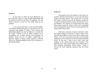 Preface II
Preface I
                                                                    The purpose of the first edition of this book was
        In the name of Allah, the most Beneficent, the      twofold. The first and foremost is to serve the truth about
most Merciful, peace be upon Prophet Muhammad and           religion and other matters. The second was to see how
his followers until the last Day of Judgment. We ask        this subject would be received by Muslims around the
Allah to protect us from evil. We thank Allah for his       world, by American Muslims, and by Americans who are
guidance.                                                   not Muslims. The majority of commentators from these
                                                            three groups found the subject matter well- researched
       I am a witness that there is only one God (Allah),   and of considerable interest. Some recommended that the
and Prophet Muhammad (peace be upon him) is the last        book needed improvement.
messenger and prophet of Allah. I also witness that
Muhammad (pbuh) was sent by Allah as a covenant for                 With these comments in mind, I decided to make
the world. I believe in all of Allah’s prophets up to       the needed changes in the book. In order to better serve
Jesus(pbuh), son of Mary and the last messenger for         the truth about Allah’s world, I have tried to improve this
the(bani Israel) and all of Allah’s books(Torah to          edition. To do this I have tried to provide a more detailed
Mosses); (Injeel to Jesus); (Zabor (psalm) to David);       explanation of the historical events and people described
(Qur’an to Muhammad(pbuh) and all the revelations of        herein. In this way, I hope to give more clarity and
the Prophets(pbut).                                         evidence to the claims about the true meaning of the
                                                            Biblical verses. This second edition also contains part 5
                                                            titles (General Information About Islam). I hope it
                                                            answers the most important questions that have been
                                                            raised.




                                                      17    18
 