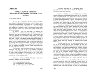 CHAPTER 5                                                                          4.Provided they carry out 1-3 mentioned above,
                                                                          they will have the land from the Nile to the Euphrates
                                                                          (Including Canaan land, Palestine).
       ISHMAEL’S (PBUH) CHILDREN
 HAVE ALWAYS BEEN PRINCES IN THE ARAB                                                God had established covenant with Ishmael (verse7). The
                REGION                                                    children of Ishmael were supposed to carry them out but worshipped
                                                                          other gods (Idols) beside Allah. Although, they were not sent any
GENESIS 17: 19-20                                                         prophets in their time after Ishmael in their area, they were supposed
                                                                          to follow Abraham and Ishmael to believe in one and only one God.
                                                                          In the beginning they were on the right path, but later they
         In verse 19, it is stated that Abraham will get a son from       worshipped idols beside Allah and thus, they were not worthy to
Sarah (Isaac), “God will establish covenant with him (Isaac) for an       have all the area promised by Allah to Abraham as in Gen 15: 18-21.
everlasting covenant and with his seed after him.” Covenant means a                  Similarly the children of Isaac or the Israelis did not carry
solemn agreement or a contract. The Old and new Testaments of the         out all the covenant of Allah, though they believed in God as one.
Bible means: God’s promises to man. In this particular case it means      They did not accept all the prophets neither follow them; rather they
Prophet Abraham and his sons Ishmael, Isaac (pbuh) and the other          killed some, like Prophet Zechariah, John the Baptist and others.
six sons of Abraham.                                                      They did not obey Jesus either instead tried to kill him. They also
         In Gen 17: 7 when God said “And I will establish my              restricted the religion to themselves, and did not spread it to other
covenant between me and thee and in thy seed and after thee in their      people even their brethren (children of Ishmael) and children of
generations for all an everlasting covenant, to be a God unto thee and    Keturah as required under the covenant. Thus, they were not worthy
to thy seed after thee.” God meant there will be prophet from all the     to rule the promised land either. Rather they were destroyed by Allah
sons of Abraham, from all the three wives. This clearly shows the         and were expelled from the area and scattered all over the world. As
belief that “Yahweh” (God) is only meant for the Israel children is       for Keturah’s descendants, they were not worthy either for the same
incorrect; it clearly means God is for all the children of Abraham        reason, neither were the children of Ishmael before Prophet
(pbuh). In verse 8, when God says, “And I will give unto thee, and to     Muhammad.
thy seed after thee, the land wherein thou art a stranger, all the land              The right time had come for the promised prophet and the
of Canaan, for an everlasting possession; and I will be their God.” In    last to rise by Allah from the seed of Ishmael in Holy Baca
verse 18 “Abraham stated unto God that Ishmael might live before          (Makkah), land of Arabia Prophet Muhammad (pbuh). He carried out
thee.” To fulfill these covenants.                                        the covenant of Allah and his companions and followers faithfully
         Until this time Isaac (pbuh) was not born yet. It was only a     followed him to spread the words of Allah all over the promised land
promise of Allah as in verse 16 and 17 that will bear a son from          and beyond. Thus, they were given and ruled the promised land from
Sarah. In verse19, Allah clearly told Abraham that Sarah although         the Nile to the Euphrates including Canaan (Palestine as in
she was 90 years old and he 100 years old will get a child to be          Gen.15:18-21), which they deserved and until today still maintain.
named Isaac and God will make covenant with him, an everlasting           Today, Israel occupies Palestine through political and other supports
covenant and with his seed afterwards.                                    of Christian and atheist governments, but will not be able to maintain
                                                                          this for long and their dream of a greater Israel will never be
        In General it will be seen that the followings were the main      fulfilled.
covenant of God with the seed of Abraham;                                            To conclude, as in verse 19, God had established a covenant
                                                                          with the children of Isaac, the everlasting covenant, which the
         1. Worshipping Allah (God) only.                                 Israelis, who claim to be the descendants of Isaac, are supposed to
         2.To accept and follow all the Prophets.                         carry out in full. They believed in one God but did not accept all the
         3.To spread the religion; the word of Allah                      prophets, rather killed some of them. Not only did they not spread

                                                                  185     186
 