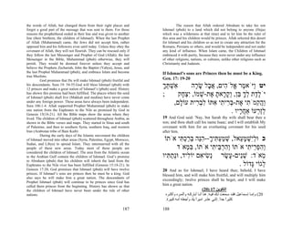 the words of Allah, but changed them from their right places and                   The reason that Allah ordered Abraham to take his son
forgot a good part of the message that was sent to them. For those       Ishmael (pbuh) to a land which did not belong to anyone (Hejaz
reasons the prophethood ended in their line and was given to another     which was a wilderness at that time) and to let him be the ruler of
line (their brethren, the children of Ishmael). When the last Prophet    this area and his children would be princes. Allah selected this desert
of Allah (Muhammad) came, the Jews did not accept him, rather            for Ishmael and his children so as not to create any attraction for the
opposed him and his followers even until today. Unless they obey the     Romans, Persians or others, and would be independent and not under
covenant of Allah, they will not flourish. They can be rescued only if   any kind of influence. When Islam came, the Children of Ishmael
they follow the last Messenger and Prophet of God (Allah); the last      embraced it with purity, because they were never under any influence
Messenger in the Bible, Muhammad (pbuh) otherwise, they will             of other religions, nations, or cultures, unlike other religions such as
perish. They would be doomed forever unless they accept and              Christianity and Judaism.
believe the Prophets Zechariah, John the Baptist (Yahya), Jesus, and
the last Prophet Muhammad (pbuh), and embrace Islam and become           If Ishmael’s sons are Princes then he must be a King.
true Muslims.
          God promises that He will make Ishmael (pbuh) fruitful and     Gen. 17: 19-20
his descendants. Sura 19: 54-55.God will bless Ishmael (pbuh) with
12 princes and make a great nation of Ishmael’s (pbuh) seed. History
                                                                         ‫ִשׁתּך‬
                                                                         ְָ ְ‫א‬       ‫יט ַיֹּא ֶר ֱלֹ ִים, א ָל שׂ ָה‬
                                                                                      ‫ו מ א ה ֲב ָ ר‬
has shown this promise had been fulfilled. The places where the seed
of Ishmael (pbuh) shall live (Makkah and medina) have never come
                                                                         ;     ‫יֹל ֶת לך ֵן, ְק ָאת ֶת-שׁמוֹ, ִצ ָק‬
                                                                                ‫ֶד ְ ָ בּ ו ָ ר ָ א ְ יְח‬
under any foreign power. These areas have always been independent.
Sura 106:1-4. Allah supported Prophet Muhammad (pbuh) to make
                                                                             ,‫ַה ִמֹ ִי ֶת-בּ ִי ִי ִתּוֹ לב ִית עוֹ ָם‬
                                                                               ‫ל‬       ‫וֲק ת א ְר ת א ִ ְר‬
one nation from the Euphrates to the Nile as promised by God in
Genesis 15(18-21). All the Bible maps show the areas where they
                                                                                                     . ‫לַ ְעוֹ אַח ָיו‬
                                                                                                         ‫ֲר‬     ‫ְ זר‬
lived. The children of Ishmael (pbuh) scattered throughout Arabia, as    19 And God said: 'Nay, but Sarah thy wife shall bear thee a
shown in the Bible verses and maps. They started in Sinai and south      son; and thou shalt call his name Isaac; and I will establish My
of Palestine, and then to southern Syria, southern Iraq, and western     covenant with him for an everlasting covenant for his seed
Iran (Arabistan tribe of Bani Kaib)                                      after him.
          During the early days of the Islamic movement the children
of Ishmael moved into other areas (Syria, Palestine, Egypt, Morocco,      ‫כ וּלִשׁמ ֵאל, שׁמע ִיך--הֵה בּרכ ִי אֹתוֹ‬
                                                                                 ‫ְ ַ ְתּ ָ ִ נּ ֵ ַ ְתּ‬     ‫ְי ְ ָ ע‬
Sudan, and Libya) to spread Islam. They intermarried with all the
people of these new areas. Today most of these people are                      ‫ְהפ ֵי ִי אֹתוֹ ְהר ֵי ִי אֹתוֹ, בּ ְאֹד‬
                                                                                   ‫ִמ‬          ‫וִ ְבּ ת‬       ‫וִ ְר ת‬
considered the children of Ishmael. The area from the Atlantic ocean
to the Arabian Gulf contain the children of Ishmael. God’s promise       ‫ְאֹד: שֵׁים- ָשׂר ְשׂי ִם יוֹ ִיד, וְּת ִיו‬
                                                                           ‫נ ִ א ל נַתּ‬              ָ‫ְנ ע‬          ‫מ‬
to Abraham (pbuh) that his children will inherit the land from the
Euphrates to the Nile river has been fulfilled (Genesis 15:18-21). In                                    . ‫ְגוֹי ָדוֹל‬
                                                                                                               ‫ל גּ‬
Genesis 17:20, God promises that Ishmael (pbuh) will have twelve         20 And as for Ishmael, I have heard thee; behold, I have
princes. If Ishmael’s sons are princes then he must be a king. God       blessed him, and will make him fruitful, and will multiply him
also says he will make him a great nation. The descendants of
                                                                         exceedingly; twelve princes shall he beget, and I will make
Prophet Ishmael (pbuh) will continue to be princes since God has
called them princes from the beginning. History has shown us that        him a great nation.
the children of Ishmael have never been under the rule of other                                        (20) 17 ‫اﻟﺘﻜﻮﻳﻦ‬
nations.                                                                   ‫02( وإﻣ ﺎ إﺳ ﻤﺎﻋﻴﻞ ﻓﻘ ﺪ ﺳ ﻤﻌﺖ ﻟ ﻚ ﻓﻴ ﻪ. ه ﺎ أﻧ ﺎ أﺑﺎرآ ﻪ وأﺛﻤ ﺮﻩ وأآﺜ ﺮﻩ‬
                                                                           .‫آﺜﻴﺮا ﺟﺪا. إﺛﻨﻲ ﻋﺸﺮ اﻣﻴﺮا ﻳﻠﺪ وأﺟﻌﻠﻪ أﻣﻪ آﺒﻴﺮة‬
                                                                                                 ً                    ً ً

                                                                 187     188
 