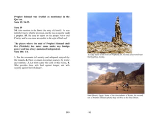 Prophet Ishmael was fruitful as mentioned in the
Qur’an.
Sura 19: 54-55.

Sura 19
54. Also mention in the Book (the story of) Isma'il: He was
(strictly) true to what he promised, and he was an apostle (and)
a prophet. 55. He used to enjoin on his people Prayer and
Charity, and he was most acceptable in the sight of his Lord.

The places where the seed of Prophet Ishmael shall
live (Makkah) has never come under any foreign
power and has always remained independent.
Sura 106: 1-4.
                                                                   A rocky statue of the wife of Prophet Loot, recently discovered near
1. For the covenants (of security and safeguard enjoyed) by        the Dead Sea, Jordan.
the Quraish, 2. Their covenants (covering) journeys by winter
and summer,- 3. Let them adore the Lord of this House, 4.
Who provides them with food against hunger, and with
security against fear (of danger).




                                                                   Sinai Desert, Egypt. Some of the descendants of Kedar, the second
                                                                   son of Prophet Ishmael (pbuh), they still live in the Sinai Desert.




                                                           189     190
 