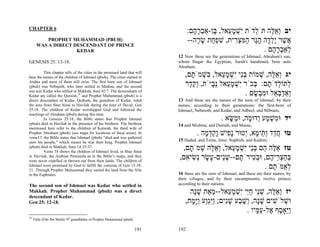 CHAPTER 6
                                                                                       :‫יב ְא ֶה תֹּ ְדֹת ִשׁמ ֵאל, ֶן-אַבר ָם‬
                                                                                         ‫י ְ ָע בּ ְ ָה‬        ‫ל‬      ‫וֵלּ‬
           PROPHET MUHAMMAD (PBUH)                                                     --‫ֲשׁר ָל ָה הָר המּצ ִית, שׁפ ַת שׂ ָה‬
                                                                                          ‫א ֶ יְד ָ ג ַ ִ ְר ִ ְח ָ ר‬
       WAS A DIRECT DESCENDANT OF PRINCE
                     KEDAR                                                                                        . ‫ְאַבר ָם‬
                                                                                                                     ‫ל ְ ָה‬
                                                                                 12 Now these are the generations of Ishmael, Abraham's son,
GENESIS 25: 13-18.                                                               whom Hagar the Egyptian, Sarah's handmaid, bore unto
                                                                                 Abraham.
         This chapter tells of the cities in the promised land that will
bear the names of the children of Ishmael (pbuh). The cities started in             ,‫יג ְא ֶה, שׁמוֹת בֵּי ִשׁמ ֵאל, ִשׁמֹ ָם‬
                                                                                      ‫ְנ י ְ ָע בּ ְ ת‬           ְ ‫וֵלּ‬
Arabia and most of them still exist. The first born son of Ishmael
(pbuh) was Nebajoth, who later settled in Medina, and the second                    ‫ְתוֹ ְדֹ ָם: ְכֹר ִשׁמ ֵאל ְ ָיֹת, ְק ָר‬
                                                                                     ‫וֵד‬      ‫ל ל ת בּ י ְ ָ ע נב‬
son was Kedar who settled in Makkah, Sura 42:7. The descendants of
Kedar are called the Quraish,29 and Prophet Muhammad (pbuh) is a                                           . ‫ְאַדבּ ֵל וּמ ְשׂם‬
                                                                                                              ָ ‫ו ְ ְא ִב‬
direct descendant of Kedar. Quthum, the grandson of Kedar, ruled                 13 And these are the names of the sons of Ishmael, by their
the area from Shur Sinai to Havilah during the time of David, Gen                names, according to their generations: the first-born of
25:18. The children of Kedar worshipped God and followed the                     Ishmael, Nebaioth; and Kedar, and Adbeel, and Mibsam,
teachings of Abraham (pbuh) during this time.
         In Genesis 25:18, the Bible states that Prophet Ishmael                                         . ‫יד וּ ִשׁ ָע ְדוּ ָה, וּ ַשּׂא‬
                                                                                                            ָ‫מְמ ו מ מ‬
(pbuh) died in Havilah in the presence of his brethren. The brethren             14 and Mishma, and Dumah, and Massa;
mentioned here refer to the children of Keturah, the third wife of
Prophet Abraham (pbuh) (see maps for locations of these areas). In
verse17, the Bible states that Ishmael (pbuh) “died and was gathered
                                                                                           . ‫טו ח ַד ְ ֵי ָא, ְטוּר ָ ִישׁ ָקד ָה‬
                                                                                              ‫ֲ ד ות מ י נפ ו ֵ ְ מ‬
unto his people,” which means he was their king. Prophet Ishmael                 15 Hadad, and Tema, Jetur, Naphish, and Kedem;
(pbuh) died in Makkah, Sura 14:35-37.
         Verse 18 shows the children of Ishmael lived, in Shur Sinai
                                                                                  ,‫טז א ֶה ֵם בֵּי ִשׁמ ֵאל, ְא ֶה שׁמֹ ָם‬
                                                                                     ‫ֵלּ ה ְנ י ְ ָע וֵלּ ְ ת‬
to Havilah, the Arabian Peninsula as in the Bible’s maps, and they
were never expelled or thrown out from their lands. The children of
                                                                                 ,‫בּחצ ֵי ֶם, וּב ִירֹ ָם--שֵׁים- ָשׂר ְשׂי ִם‬
                                                                                   ‫ְ ַ ְר ה ְט ת ְ נ ע ָ נ ִ א‬
Ishmael were promised by God to fulfill the contents of Gen 15:18-
21. Through Prophet Muhammad they united the land from the Nile
                                                                                                               . ‫ל ֻמֹּ ָם‬
                                                                                                                  ‫ְא ת‬
to the Euphrates.                                                                16 these are the sons of Ishmael, and these are their names, by
                                                                                 their villages, and by their encampments; twelve princes
The second son of Ishmael was Kedar who settled in                               according to their nations.
Makkah. Prophet Muhammad (pbuh) was a direct                                          ‫יז ְא ֶה, שֵׁי חֵי ִשׁמ ֵאל-- ְאַת שָׁה‬
                                                                                       ‫מ ָנ‬          ‫וֵלּ ְ נ ַיּ י ְ ָע‬
descendant of Kedar.
Gen 25: 12-18.                                                                      ,‫וּשׁלֹשׁים שָׁה, ְשׁ ַע שִׁים; ְִַַע ַָ ָת‬
                                                                                      ‫ְ ִ ָ נ ו ֶ ב ָ נ ויּגו ויּמ‬
                                                                                                            . ‫ֵַאָ ֶף ֶל-ע ָיו‬
                                                                                                                ‫ויּ ס א ַ מּ‬
29
     Tittle (Fihr Ibn Malik) 9th grandfather of Prophet Muhammad (pbuh).

                                                                           191   192
 