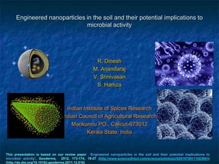 Engineered nanoparticles in the soil and their potential implications to
                               microbial activity




                                                    R. Dinesh
                                                   M. Anandaraj
                                                   V. Srinivasan
                                                    S. Hamza



                                   Indian Institute of Spices Research
                                (Indian Council of Agricultural Research)
                                     Marikunnu PO., Calicut-673012
                                            Kerala State, India


This presentation is based on our review paper ‘Engineered nanoparticles in the soil and their potential implications to
microbial activity’, Geoderma, 2012, 173-174, 19-27 (http://www.sciencedirect.com/science/article/pii/S0016706111003661)
(http://dx.doi.org/10.1016/j.geoderma.2011.12.018)
 