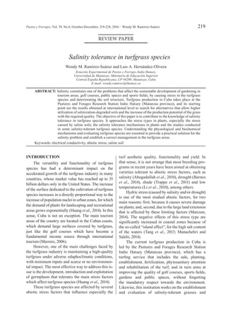 Pastos y Forrajes, Vol. 39, No.4, October-December, 219-228, 2016 / Wendy M. Ramírez-Suárez 	219
review paper
Salinity tolerance in turfgrass species
Wendy M. Ramírez-Suárez and Luis A. Hernández-Olivera
Estación Experimental de Pastos y Forrajes Indio Hatuey,
Universidad de Matanzas, Ministerio de Educación Superior
Central España Republicana, CP 44280, Matanzas, Cuba
E-mail: wendy.ramirez@ihatuey.cu
Abstract: Salinity constitutes one of the problems that affect the sustainable development of gardening in
tourism areas, golf courses, public spaces and sports fields; by causing stress in the turfgrass
species and deteriorating the soil structure. Turfgrass production in Cuba takes place at the
Pastures and Forages Research Station Indio Hatuey (Matanzas province), and its starting
point are the results obtained at international level to search for alternatives that allow higher
utilization of salinization-degraded soils and the increase of the production potential of the grass
with the required quality. The objective of this paper is to contribute to the knowledge of salinity
tolerance in turfgrass species. It approaches the stress types in plants, especially the stress
caused by saline soils; the salinity tolerance mechanisms in plants and the studies conducted
in some salinity-tolerant turfgrass species. Understanding the physiological and biochemical
mechanisms and evaluating turfgrass species are essential to provide a practical solution for the
salinity problem and establish a correct management in the turfgrass areas.
Keywords: electrical conductivity, abiotic stress, saline soil
Introduction
The versatility and functionality of turfgrass
species has had a determinant impact on the
accelerated growth of the turfgrass industry in many
countries, whose market value has reached up to 35
billion dollars only in the United States. The increase
of the surface dedicated to the cultivation of turfgrass
species increases in a directly proportional way to the
increase of population nuclei in urban zones, for which
the demand of plants for landscaping and recreational
areas grows exponentially (Huang et al., 2014). In this
sense, Cuba is not an exception. The main tourism
areas of the country are located in the Cuban coasts,
which demand large surfaces covered by turfgrass,
just like the golf courses which have become a
fundamental income source through international
tourism (Marrero, 2006).
However, one of the main challenges faced by
the turfgrass industry is maintaining a high-quality
turfgrass under adverse edaphoclimatic conditions,
with minimum inputs and scarce or no environmen-
tal impact. The most effective way to address this is-
sue is the development, introduction and exploitation
of germplasm that tolerates the main stress factors
which affect turfgrass species (Huang et al., 2014).
These turfgrass species are affected by several
abiotic stress factors that influence especially the
turf aesthetic quality, functionality and yield. In
that sense, it is not strange that most breeding pro-
grams in recent years have been aimed at obtaining
varieties tolerant to abiotic stress factors, such as
salinity (Abogadallah et al., 2010), drought (Barnes
et al., 2014), shade (Trappe et al., 2011) and low
temperatures (Li et al., 2010), among others.
Hydric stress (caused by salinity and/or drought)
is one of the most studied abiotic factors, for two
main reasons: first, because it causes severe damage
on plants; and, second, due to the large land extension
that is affected by these limiting factors (Marcum,
2014). The negative effects of this stress type are
significantly increased in coastal zones because of
the so-called “island effect”, for the high salt content
of the waters (Tang et al., 2013; Manuchehri and
Salehi, 2014).
The current turfgrass production in Cuba is
led by the Pastures and Forages Research Station
Indio Hatuey (Matanzas province), which has a
turfing service that includes the sale, planting,
establishment, fertilization, phytosanitary attention
and rehabilitation of the turf, and in turn aims at
improving the quality of golf courses, sports fields,
gardens and public spaces, without forgetting
the mandatory respect towards the environment.
Likewise, this institution works on the establishment
and evaluation of salinity-tolerant grasses and
 
