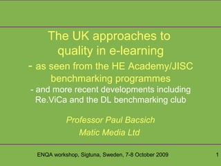 ENQA workshop, Sigtuna, Sweden, 7-8 October 2009 1
The UK approaches to
quality in e-learning
- as seen from the HE Academy/JISC
benchmarking programmes
- and more recent developments including
Re.ViCa and the DL benchmarking club
Professor Paul Bacsich
Matic Media Ltd
 