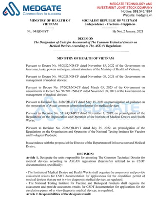 MINISTRY OF HEALTH OF
VIETNAM
-------
SOCIALIST REPUBLIC OF VIETNAM
Independence - Freedom - Happiness
---------------
No. 04/QĐ-BYT Ha Noi, 2 January, 2021
DECISION
The Designation of Units for Assessment of The Common Technical Dossier on
Medical Devices According to The ASEAN Regulations
MINISTRY OF HEALTH OF VIETNAM
Pursuant to Decree No. 95/2022/ND-CP dated November 15, 2022 of the Government on
functions, tasks, powers and organizational structure of the Ministry of Health of Vietnam;
Pursuant to Decree No. 98/2021/ND-CP dated November 08, 2021 of the Government on
management of medical devices;
Pursuant to Decree No. 07/2023/ND-CP dated March 03, 2023 of the Government on
amendments to Decree No. 98/2021/ND-CP dated November 08, 2021 of the Government on
management of medical devices;
Pursuant to Decision No. 2426/QĐ-BYT dated May 15, 2021 on promulgation of guidance on
the preparation of Asean common submission dossier for medical devices
Pursuant to Decision No. 5319/QĐ-BYT dated November 8, 2019, on promulgation of the
Regulations on the Organization and Operation of the Institute of Medical Device and Health
Works;
Pursuant to Decision No. 2028/QĐ-BYT dated July 25, 2022, on promulgation of the
Regulations on the Organization and Operation of the National Testing Institute for Vaccine
and Biological Products;
In accordance with the proposal of the Director of the Department of Infrastructure and Medical
Device.
DECISION:
Article 1. Designate the units responsible for assessing The Common Technical Dossier for
medical devices according to ASEAN regulations (hereinafter referred to as CSDT
documentation), specifically:
- The Institute of Medical Device and Health Works shall organize the assessment and provide
assessment results for CSDT documentation for applications for the circulation permit of
medical devices that are not in vitro diagnostic medical devices, as regulated.
- The National Testing Institute for Vaccine and Biological Products shall organize the
assessment and provide assessment results for CSDT documentation for applications for the
circulation permit of in vitro diagnostic medical devices, as regulated.
Article 2. Responsibilities of the designated unit:
MEDGATE TECHNOLOGY AND
INVESTMENT JOINT STOCK COMPANY
Hotline: 098.546.1894
Website: medgate.vn
 