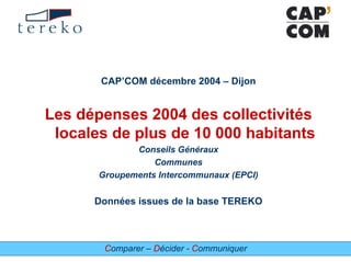 Comparer – Décider - Communiquer
CAP’COM décembre 2004 – Dijon
Les dépenses 2004 des collectivités
locales de plus de 10 000 habitants
Conseils Généraux
Communes
Groupements Intercommunaux (EPCI)
Données issues de la base TEREKO
 