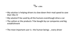 The user
? My solution is helping drivers to slow down their mad speed to save
their lifes ?
? My solutionll be used by all the humans eventhough drive a car
? The soltion or the products ll be bought by car companies and big
establishment
? The most important user is : the human beings , every driver
 