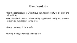Value Proposituion
? Its the secret sauce : we achieve high rate of safety to all users and
all vehicles
? We provide all the car companies by high rate of safety and provide
drivers by high rate of saving lifes
? Every customer ll be in safe
? Saving money #Vehicles and lifes too
 