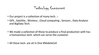 Technology Component
? Our project is a collection of many tech. :-
? GPS , Satellite , Wireless , Cloud computing , Sensors , Data Analysis
and BigData Tech.
? We made a collection of these to produce a final production with has
a homoenious tech. which can serve the customer
? All these tech. are all in One #MobileCell
 