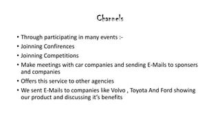 Channels
? Through participating in many events :-
? Joinning Confirences
? Joinning Competitions
? Make meetings with car companies and sending E-Mails to sponsers
and companies
? Offers this service to other agencies
? We sent E-Mails to companies like Volvo , Toyota And Ford showing
our product and discussing its benefits
 