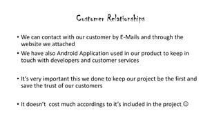 Customer Relationships
? We can contact with our customer by E-Mails and through the
website we attached
? We have also Android Application used in our product to keep in
touch with developers and customer services
? Its very important this we done to keep our project be the first and
save the trust of our customers
? It doesnt cost much accordings to its included in the project ?
 