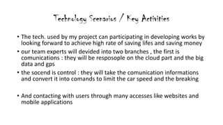 Technology Scenarios / Key Activities
? The tech. used by my project can participating in developing works by
looking forward to achieve high rate of saving lifes and saving money
? our team experts will devided into two branches , the first is
comunications : they will be resposople on the cloud part and the big
data and gps
? the socend is control : they will take the comunication informations
and convert it into comands to limit the car speed and the breaking
? And contacting with users through many accesses like websites and
mobile applications
 