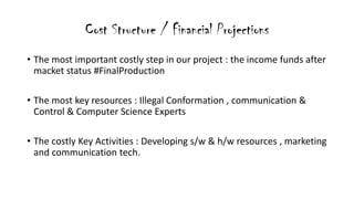 Cost Structure / Financial Projections
? The most important costly step in our project : the income funds after
macket status #FinalProduction
? The most key resources : Illegal Conformation , communication &
Control & Computer Science Experts
? The costly Key Activities : Developing s/w & h/w resources , marketing
and communication tech.
 