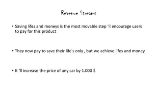 Revenue Streams
? Saving lifes and moneys is the most movable step ll encourage users
to pay for this product
? They now pay to save their life's only , but we achieve lifes and money
? It ll increase the price of any car by 1.000 $
 