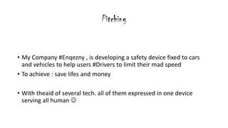 Pitching
? My Company #Enqezny , is developing a safety device fixed to cars
and vehicles to help users #Drivers to limit their mad speed
? To achieve : save lifes and money
? With theaid of several tech. all of them expressed in one device
serving all human ?
 