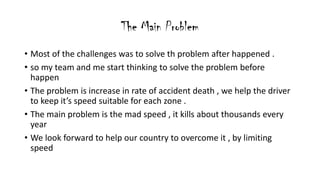 The Main Problem
? Most of the challenges was to solve th problem after happened .
? so my team and me start thinking to solve the problem before
happen
? The problem is increase in rate of accident death , we help the driver
to keep its speed suitable for each zone .
? The main problem is the mad speed , it kills about thousands every
year
? We look forward to help our country to overcome it , by limiting
speed
 