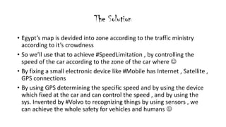 The Solution
? Egypts map is devided into zone according to the traffic ministry
according to its crowdness
? So well use that to achieve #SpeedLimitation , by controlling the
speed of the car according to the zone of the car where ?
? By fixing a small electronic device like #Mobile has Internet , Satellite ,
GPS connections
? By using GPS determining the specific speed and by using the device
which fixed at the car and can control the speed , and by using the
sys. Invented by #Volvo to recognizing things by using sensors , we
can achieve the whole safety for vehicles and humans ?
 