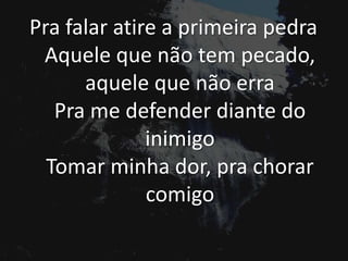 Pra falar atire a primeira pedra
Aquele que não tem pecado,
aquele que não erra
Pra me defender diante do
inimigo
Tomar minha dor, pra chorar
comigo
 