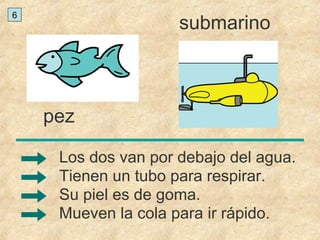 pez
submarino
Mueven la cola para ir rápido.
Los dos van por debajo del agua.
Tienen un tubo para respirar.
Su piel es de goma.
6
 