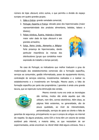 número de lojas discount, entre outras, o que permitiu a divisão do espaço
europeu em quatro grandes grupos.
1. Itália e Grécia: grande variedade comercial;
2. Portugal, Espanha e França: elevado peso dos hipermercados (maior
representatividade dos produtos alimentares, bebidas, tabaco e
têxteis);
3. Países nórdicos, Áustria, Holanda e Irlanda:
maior valor dado às lojas discount e aos
grandes armazéns;
4. Suíça, Reino Unido, Alemanha e Bélgica:
forte presença de hipermercados, dando
particular importância às marcas dos
distribuidores (grupo que contabiliza maior
expressão do trabalho a tempo parcial).
No caso de Portugal, os indicadores que melhor traduzem o grau de
modernização dos estabelecimentos comerciais são a formação específica,
serviços ao consumidor, gestão informatizada, posse de equipamento técnico,
contratação de serviços externos, investimentos realizados e a realizar no
estabelecimento e o investimento em formação. Mesmo assim, a falta de
formação específica por parte dos proprietários / gerentes é ainda uma grande
lacuna, que se repercute numa diminuição das vendas.
Mesmo vivendo numa era onde as tecnologias
são rainhas, muitos são ainda aqueles que não
utilizam, nem têm, correio electrónico. Além disso, as
páginas Web existentes, na generalidade, são de
pouca qualidade, ao nível da interactividade,
personalização, serviços de apoio ao cliente e falta de
garantias de segurança, principalmente no que à compra de artigos via internet
diz respeito. Se alguns produtos, como CD’s e livros têm um volume de vendas
aceitável pela internet, a maioria deles, os que necessitam de ser
experimentados, ainda encontram na World Wide Web alguns entraves. Para o
 