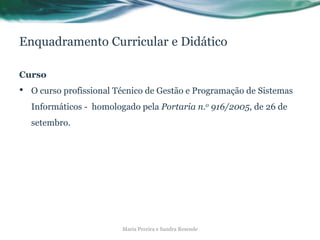 Enquadramento Curricular e Didático
Curso
• O curso profissional Técnico de Gestão e Programação de Sistemas
Informáticos - homologado pela Portaria n.o 916/2005, de 26 de
setembro.
Maria Pereira e Sandra Resende
 