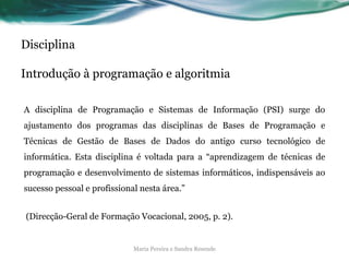Disciplina
Introdução à programação e algoritmia
A disciplina de Programação e Sistemas de Informação (PSI) surge do
ajustamento dos programas das disciplinas de Bases de Programação e
Técnicas de Gestão de Bases de Dados do antigo curso tecnológico de
informática. Esta disciplina é voltada para a “aprendizagem de técnicas de
programação e desenvolvimento de sistemas informáticos, indispensáveis ao
sucesso pessoal e profissional nesta área.”
(Direcção-Geral de Formação Vocacional, 2005, p. 2).
Maria Pereira e Sandra Resende
 