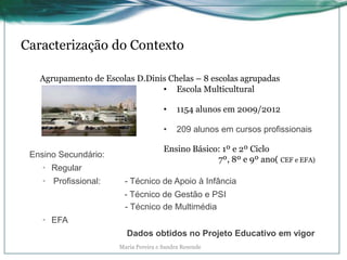 Caracterização do Contexto
Agrupamento de Escolas D.Dinis Chelas – 8 escolas agrupadas
• Escola Multicultural
• 1154 alunos em 2009/2012
• 209 alunos em cursos profissionais
Ensino Básico: 1º e 2º Ciclo
7º, 8º e 9º ano( CEF e EFA)
Ensino Secundário:
• Regular
• Profissional: - Técnico de Apoio à Infância
- Técnico de Gestão e PSI
- Técnico de Multimédia
• EFA
Dados obtidos no Projeto Educativo em vigor
Maria Pereira e Sandra Resende
 