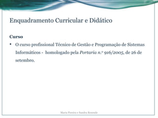 Enquadramento Curricular e Didático
Curso
• O curso profissional Técnico de Gestão e Programação de Sistemas
Informáticos - homologado pela Portaria n.o 916/2005, de 26 de
setembro.
Maria Pereira e Sandra Resende
 