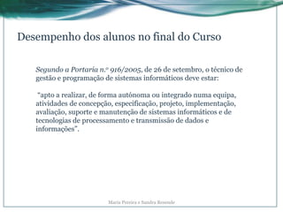 Desempenho dos alunos no final do Curso
Segundo a Portaria n.o 916/2005, de 26 de setembro, o técnico de
gestão e programação de sistemas informáticos deve estar:
“apto a realizar, de forma autónoma ou integrado numa equipa,
atividades de concepção, especificação, projeto, implementação,
avaliação, suporte e manutenção de sistemas informáticos e de
tecnologias de processamento e transmissão de dados e
informações”.
Maria Pereira e Sandra Resende
 