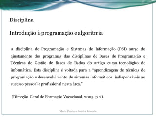 Disciplina
Introdução à programação e algoritmia
A disciplina de Programação e Sistemas de Informação (PSI) surge do
ajustamento dos programas das disciplinas de Bases de Programação e
Técnicas de Gestão de Bases de Dados do antigo curso tecnológico de
informática. Esta disciplina é voltada para a “aprendizagem de técnicas de
programação e desenvolvimento de sistemas informáticos, indispensáveis ao
sucesso pessoal e profissional nesta área.”
(Direcção-Geral de Formação Vocacional, 2005, p. 2).
Maria Pereira e Sandra Resende
 