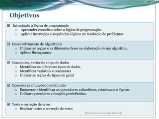 Objetivos
 Introdução à lógica de programação
o Apreender conceitos sobre a lógica de programação.
o Aplicar instruções e sequências lógicas na resolução de problemas.
 Desenvolvimento de Algoritmos
o Utilizar as regras e as diferentes fases na elaboração de um algoritmo.
o Aplicar fluxogramas.
 Constantes, variáveis e tipo de dados
o Identificar os diferentes tipos de dados
o Identificar variáveis e constantes
o Utilizar as regras de tipos em geral
 Operadores e funções predefinidas
o Enumerar e identificar os operadores aritméticos, relacionais e lógicos
o Utilizar operadores e funções predefinidas.
 Teste e correção de erros
o Realizar testes e correção de erros
Maria Pereira e Sandra Resende
 