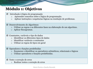 Módulo 1: Objetivos
 Introdução à lógica de programação
o Apreender conceitos sobre a lógica de programação.
o Aplicar instruções e sequências lógicas na resolução de problemas.
 Desenvolvimento de Algoritmos
o Utilizar as regras e as diferentes fases na elaboração de um algoritmo.
o Aplicar fluxogramas.
 Constantes, variáveis e tipo de dados
o Identificar os diferentes tipos de dados
o Identificar variáveis e constantes
o Utilizar as regras de tipos em geral
 Operadores e funções predefinidas
o Enumerar e identificar os operadores aritméticos, relacionais e lógicos
o Utilizar operadores e funções predefinidas.
 Teste e correção de erros
o Realizar testes e correção de erros
Maria Pereira e Sandra Resende
 