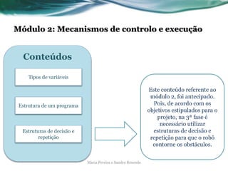 Módulo 2: Mecanismos de controlo e execução
Maria Pereira e Sandra Resende
Este conteúdo referente ao
módulo 2, foi antecipado.
Pois, de acordo com os
objetivos estipulados para o
projeto, na 3ª fase é
necessário utilizar
estruturas de decisão e
repetição para que o robô
contorne os obstáculos.
Conteúdos
Estrutura de um programa
Tipos de variáveis
Estruturas de decisão e
repetição
 