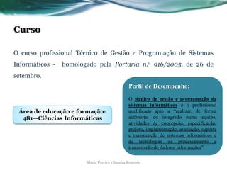 Curso
O curso profissional Técnico de Gestão e Programação de Sistemas
Informáticos - homologado pela Portaria n.o 916/2005, de 26 de
setembro.
Maria Pereira e Sandra Resende
Perfil de Desempenho:
O técnico de gestão e programação de
sistemas informáticos é o profissional
qualificado apto a “realizar, de forma
autónoma ou integrado numa equipa,
atividades de concepção, especificação,
projeto, implementação, avaliação, suporte
e manutenção de sistemas informáticos e
de tecnologias de processamento e
transmissão de dados e informações”.
Área de educação e formação:
481—Ciências Informáticas
 