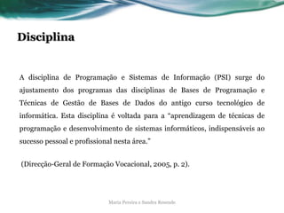 Disciplina
A disciplina de Programação e Sistemas de Informação (PSI) surge do
ajustamento dos programas das disciplinas de Bases de Programação e
Técnicas de Gestão de Bases de Dados do antigo curso tecnológico de
informática. Esta disciplina é voltada para a “aprendizagem de técnicas de
programação e desenvolvimento de sistemas informáticos, indispensáveis ao
sucesso pessoal e profissional nesta área.”
(Direcção-Geral de Formação Vocacional, 2005, p. 2).
Maria Pereira e Sandra Resende
 