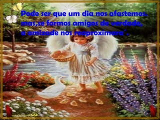 Pode ser que um dia nos afastemos. mas,se formos amigos de verdade, a amizade nos reaproximara´. 