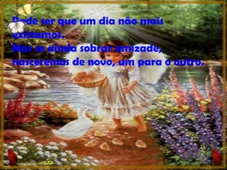 Pode ser que um dia não mais existamos. Mas se ainda sobrar amizade, nasceremos de novo, um para o outro. 