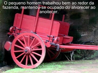 O pequeno homem trabalhou bem ao redor da fazenda, mantendo-se ocupado do alvorecer ao anoitecer. 