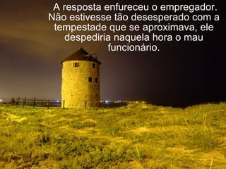   A resposta enfureceu o empregador. Não estivesse tão desesperado com a tempestade que se aproximava, ele despediria naquela hora o mau funcionário. 