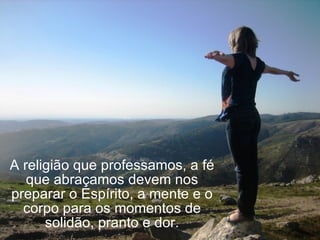 A religião que professamos, a fé que abraçamos devem nos preparar o Espírito, a mente e o corpo para os momentos de solidão, pranto e dor. 