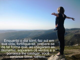    Enquanto o dia sorri, faz sol em sua vida, fortifique-se, prepare-se de tal forma que, ao chegarem as  tsunamis , soprarem os ventos e a borrasca lhe castigar, você continue firme, sereno. 