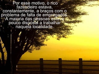   Por esse motivo, o rico fazendeiro estava, constantemente, a braços com o problema de falta de empregados. A maioria das pessoas estava pouco disposta a trabalhar naquela localidade. 