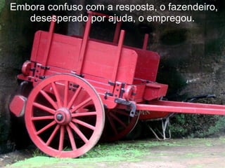  Embora confuso com a resposta, o fazendeiro, desesperado por ajuda, o empregou. 