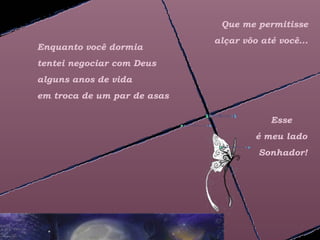 Que me permitisse
                             alçar vôo até você...
Enquanto você dormia
tentei negociar com Deus
alguns anos de vida
em troca de um par de asas

                                         Esse
                                      é meu lado
                                      Sonhador!
 