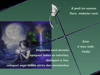E pedi às nuvens
                                           Para embalar você




                                                   Esse
                                                é meu lado
                  Enquanto você dormia
                                                  Fada!
              apaguei todas as estrelas,
                        desliguei a lua,
coloquei vaga-lumes atrás das montanhas
 