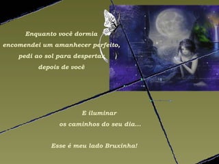 Enquanto você dormia
encomendei um amanhecer perfeito,
    pedi ao sol para despertar
         depois de você




                       E iluminar
                os caminhos do seu dia...


             Esse é meu lado Bruxinha!
 