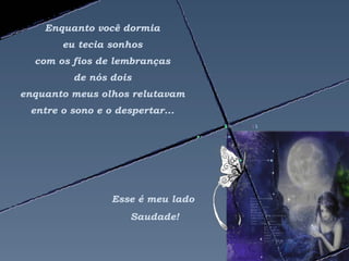 Enquanto você dormia
       eu tecia sonhos
  com os fios de lembranças
         de nós dois
enquanto meus olhos relutavam
 entre o sono e o despertar...




                 Esse é meu lado
                     Saudade!
 